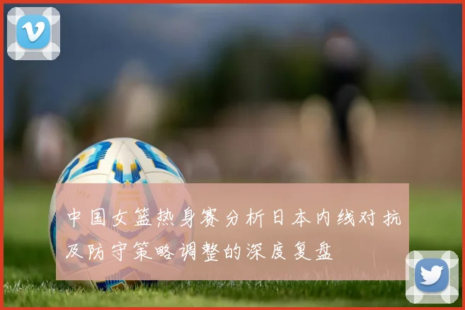 中国女篮热身赛分析日本内线对抗及防守策略调整的深度复盘