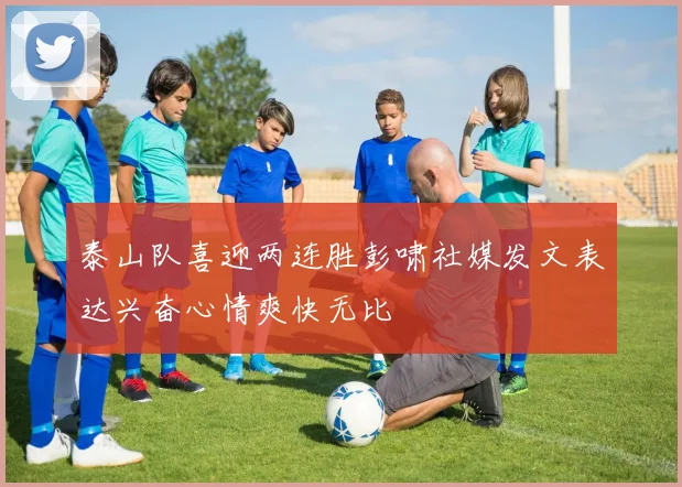 泰山队喜迎两连胜彭啸社媒发文表达兴奋心情爽快无比