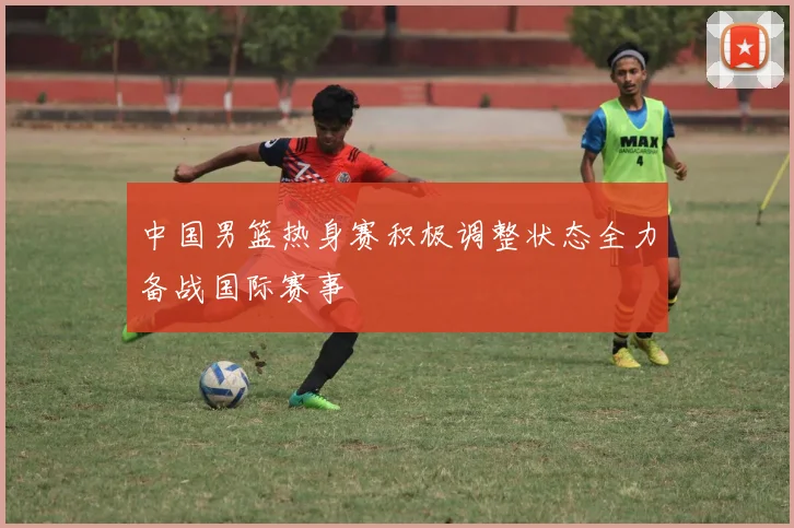 中国男篮热身赛积极调整状态全力备战国际赛事