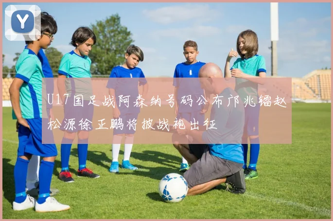 U17国足战阿森纳号码公布邝兆镭赵松源徐正鹏将披战袍出征