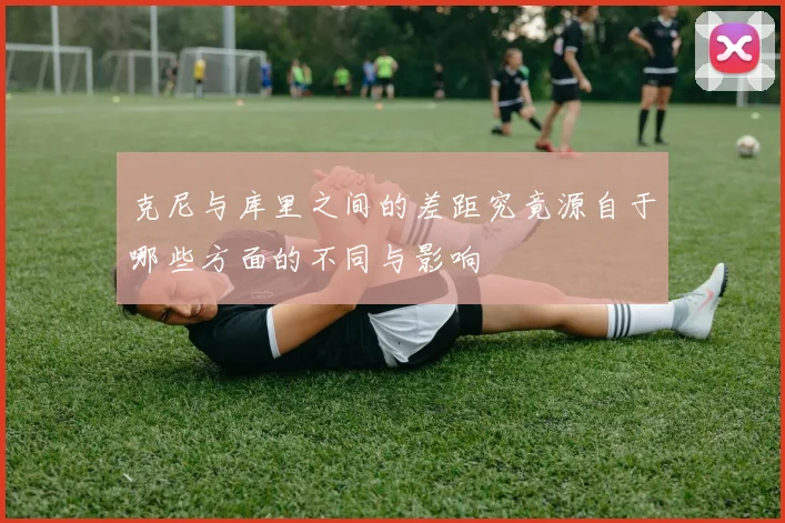 克尼与库里之间的差距究竟源自于哪些方面的不同与影响