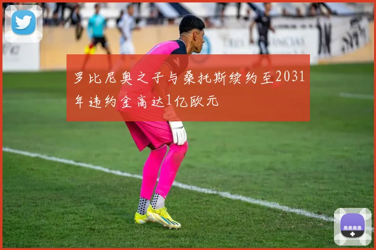 罗比尼奥之子与桑托斯续约至2031年违约金高达1亿欧元