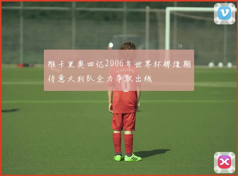 维卡里奥回忆2006年世界杯辉煌期待意大利队全力争取出线
