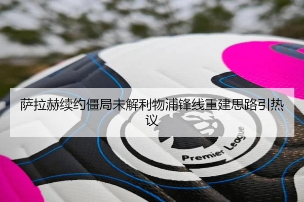 萨拉赫续约僵局未解利物浦锋线重建思路引热议